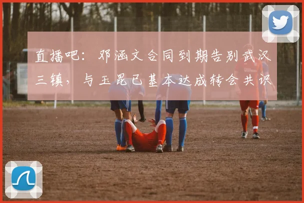 直播吧：邓涵文合同到期告别武汉三镇，与玉昆已基本达成转会共识(1)