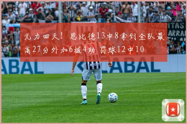 无力回天！恩比德13中8拿到全队最高27分外加6板4助 罚球12中10