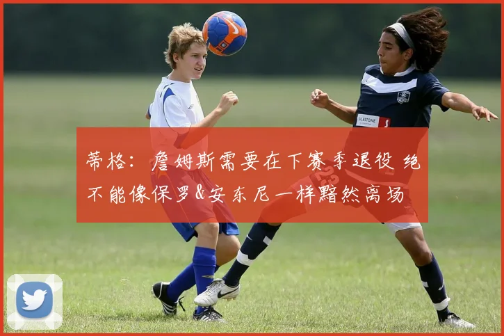 蒂格：詹姆斯需要在下赛季退役 绝不能像保罗&安东尼一样黯然离场